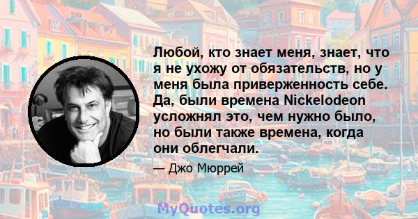 Любой, кто знает меня, знает, что я не ухожу от обязательств, но у меня была приверженность себе. Да, были времена Nickelodeon усложнял это, чем нужно было, но были также времена, когда они облегчали.