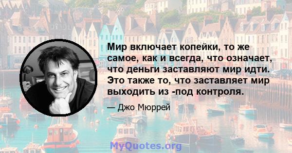 Мир включает копейки, то же самое, как и всегда, что означает, что деньги заставляют мир идти. Это также то, что заставляет мир выходить из -под контроля.