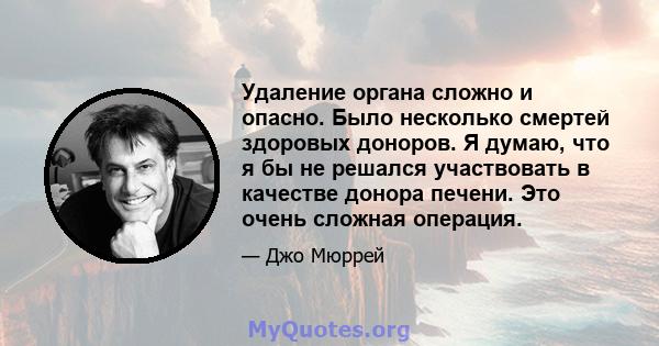 Удаление органа сложно и опасно. Было несколько смертей здоровых доноров. Я думаю, что я бы не решался участвовать в качестве донора печени. Это очень сложная операция.