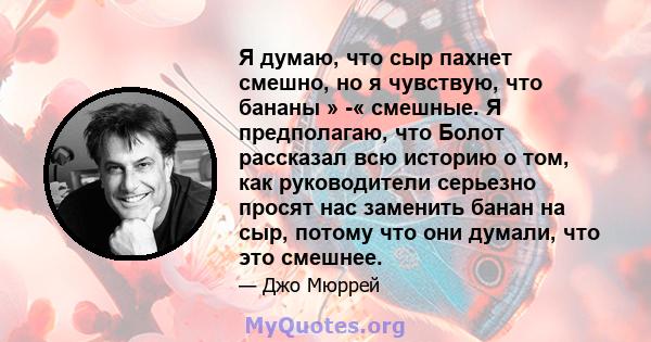 Я думаю, что сыр пахнет смешно, но я чувствую, что бананы » -« смешные. Я предполагаю, что Болот рассказал всю историю о том, как руководители серьезно просят нас заменить банан на сыр, потому что они думали, что это