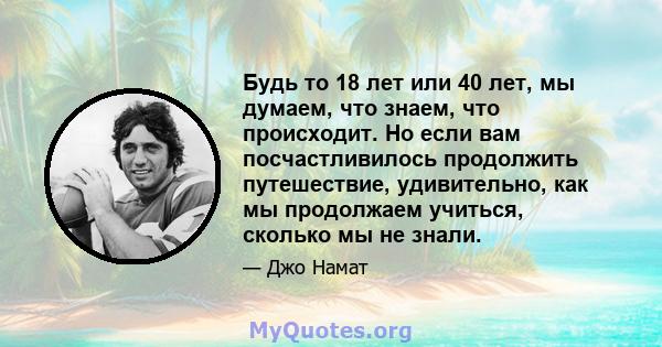 Будь то 18 лет или 40 лет, мы думаем, что знаем, что происходит. Но если вам посчастливилось продолжить путешествие, удивительно, как мы продолжаем учиться, сколько мы не знали.