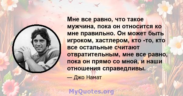 Мне все равно, что такое мужчина, пока он относится ко мне правильно. Он может быть игроком, хастлером, кто -то, кто все остальные считают отвратительным, мне все равно, пока он прямо со мной, и наши отношения