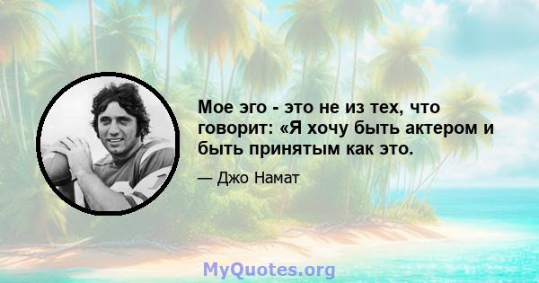 Мое эго - это не из тех, что говорит: «Я хочу быть актером и быть принятым как это.