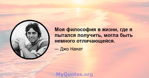 Моя философия в жизни, где я пытался получить, могла быть немного отличающейся.