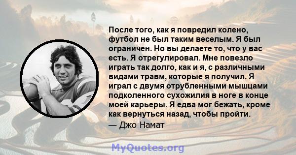 После того, как я повредил колено, футбол не был таким веселым. Я был ограничен. Но вы делаете то, что у вас есть. Я отрегулировал. Мне повезло играть так долго, как и я, с различными видами травм, которые я получил. Я