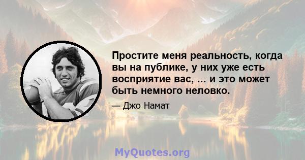 Простите меня реальность, когда вы на публике, у них уже есть восприятие вас, ... и это может быть немного неловко.