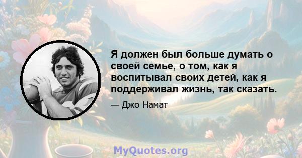 Я должен был больше думать о своей семье, о том, как я воспитывал своих детей, как я поддерживал жизнь, так сказать.