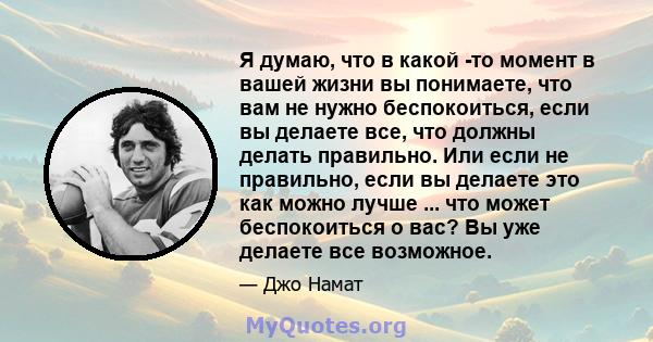 Я думаю, что в какой -то момент в вашей жизни вы понимаете, что вам не нужно беспокоиться, если вы делаете все, что должны делать правильно. Или если не правильно, если вы делаете это как можно лучше ... что может