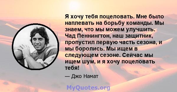 Я хочу тебя поцеловать. Мне было наплевать на борьбу команды. Мы знаем, что мы можем улучшить. Чад Пеннингтон, наш защитник, пропустил первую часть сезона, и мы боролись. Мы ищем в следующем сезоне. Сейчас мы ищем шум,