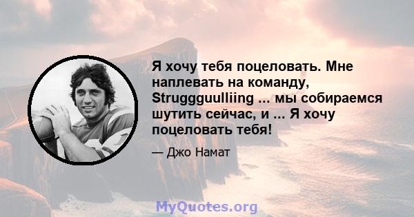 Я хочу тебя поцеловать. Мне наплевать на команду, Struggguulliing ... мы собираемся шутить сейчас, и ... Я хочу поцеловать тебя!