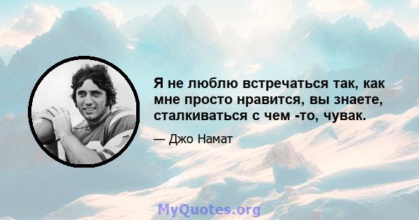 Я не люблю встречаться так, как мне просто нравится, вы знаете, сталкиваться с чем -то, чувак.