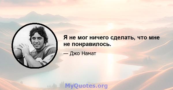 Я не мог ничего сделать, что мне не понравилось.