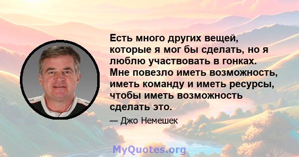 Есть много других вещей, которые я мог бы сделать, но я люблю участвовать в гонках. Мне повезло иметь возможность, иметь команду и иметь ресурсы, чтобы иметь возможность сделать это.