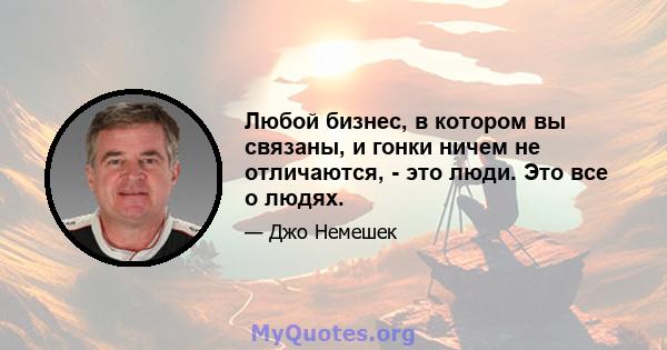 Любой бизнес, в котором вы связаны, и гонки ничем не отличаются, - это люди. Это все о людях.