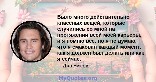 Было много действительно классных вещей, которые случились со мной на протяжении всей моей карьеры, и я помню все, но я не думаю, что я смаковал каждый момент, как я должен был делать или как я сейчас.