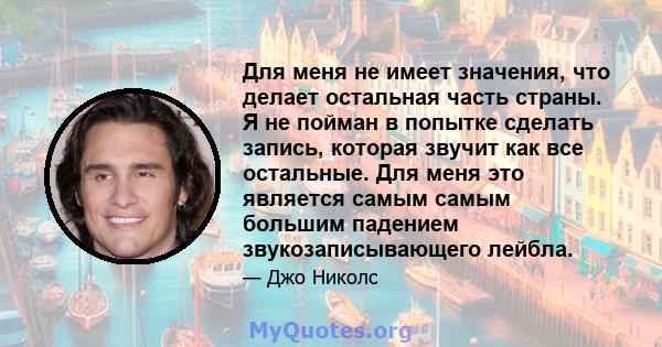 Для меня не имеет значения, что делает остальная часть страны. Я не пойман в попытке сделать запись, которая звучит как все остальные. Для меня это является самым самым большим падением звукозаписывающего лейбла.