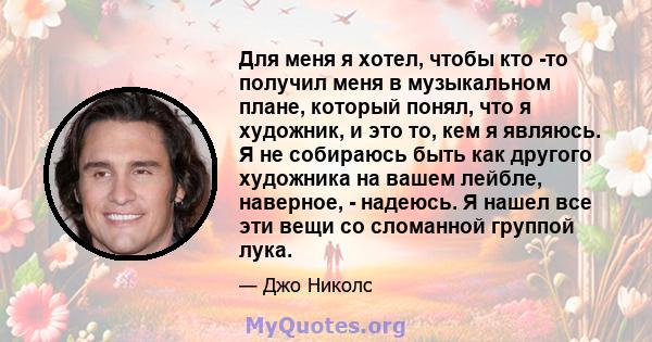 Для меня я хотел, чтобы кто -то получил меня в музыкальном плане, который понял, что я художник, и это то, кем я являюсь. Я не собираюсь быть как другого художника на вашем лейбле, наверное, - надеюсь. Я нашел все эти