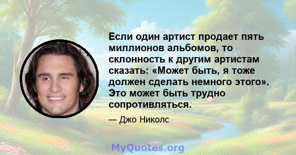 Если один артист продает пять миллионов альбомов, то склонность к другим артистам сказать: «Может быть, я тоже должен сделать немного этого». Это может быть трудно сопротивляться.