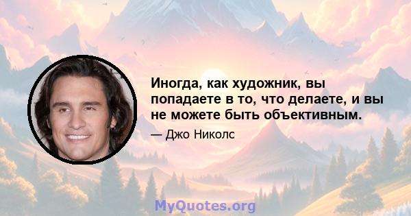 Иногда, как художник, вы попадаете в то, что делаете, и вы не можете быть объективным.