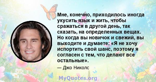 Мне, конечно, приходилось иногда укусить язык и жить, чтобы сражаться в другой день, так сказать, на определенных вещах. Но когда вы новичок и свежий, вы выходите и думаете: «Я не хочу испортить свой шанс, поэтому я