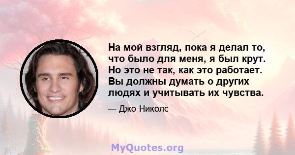 На мой взгляд, пока я делал то, что было для меня, я был крут. Но это не так, как это работает. Вы должны думать о других людях и учитывать их чувства.