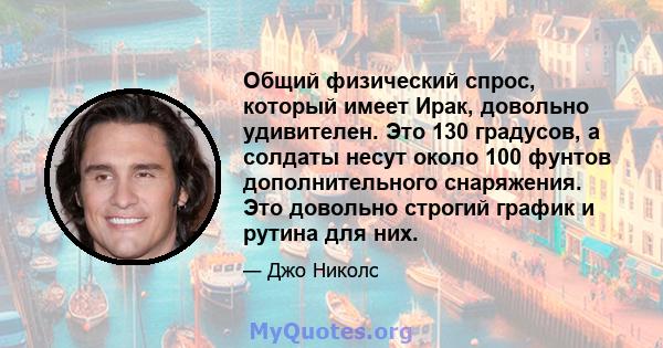 Общий физический спрос, который имеет Ирак, довольно удивителен. Это 130 градусов, а солдаты несут около 100 фунтов дополнительного снаряжения. Это довольно строгий график и рутина для них.