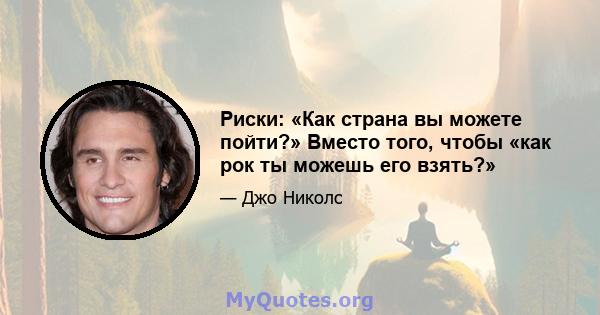 Риски: «Как страна вы можете пойти?» Вместо того, чтобы «как рок ты можешь его взять?»