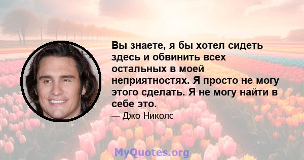 Вы знаете, я бы хотел сидеть здесь и обвинить всех остальных в моей неприятностях. Я просто не могу этого сделать. Я не могу найти в себе это.