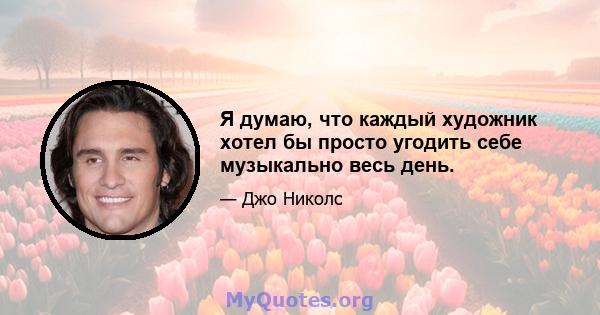 Я думаю, что каждый художник хотел бы просто угодить себе музыкально весь день.