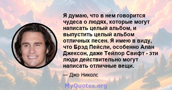 Я думаю, что в нем говорится чудеса о людях, которые могут написать целый альбом, и выпустить целый альбом отличных песен. Я имею в виду, что Брэд Пейсли, особенно Алан Джексон, даже Тейлор Свифт - эти люди