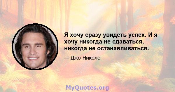 Я хочу сразу увидеть успех. И я хочу никогда не сдаваться, никогда не останавливаться.