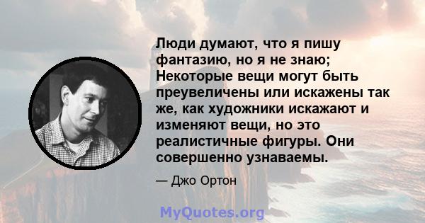 Люди думают, что я пишу фантазию, но я не знаю; Некоторые вещи могут быть преувеличены или искажены так же, как художники искажают и изменяют вещи, но это реалистичные фигуры. Они совершенно узнаваемы.