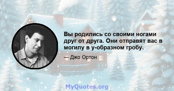 Вы родились со своими ногами друг от друга. Они отправят вас в могилу в y-образном гробу.