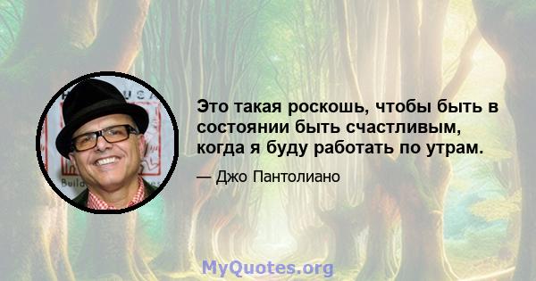 Это такая роскошь, чтобы быть в состоянии быть счастливым, когда я буду работать по утрам.