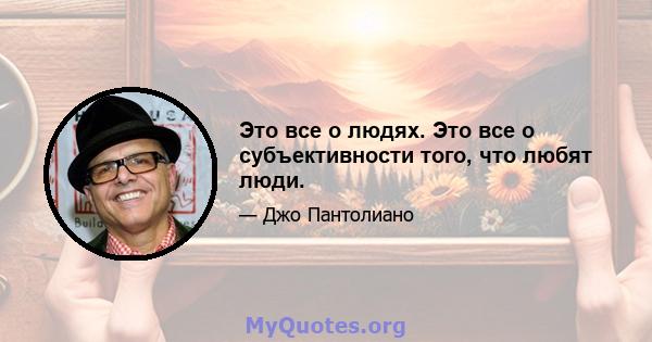 Это все о людях. Это все о субъективности того, что любят люди.