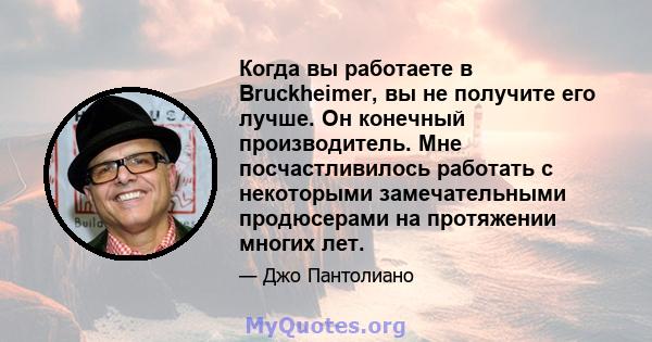 Когда вы работаете в Bruckheimer, вы не получите его лучше. Он конечный производитель. Мне посчастливилось работать с некоторыми замечательными продюсерами на протяжении многих лет.