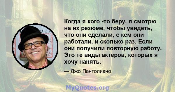 Когда я кого -то беру, я смотрю на их резюме, чтобы увидеть, что они сделали, с кем они работали, и сколько раз. Если они получили повторную работу. Это те виды актеров, которых я хочу нанять.