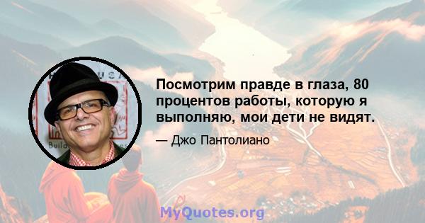 Посмотрим правде в глаза, 80 процентов работы, которую я выполняю, мои дети не видят.