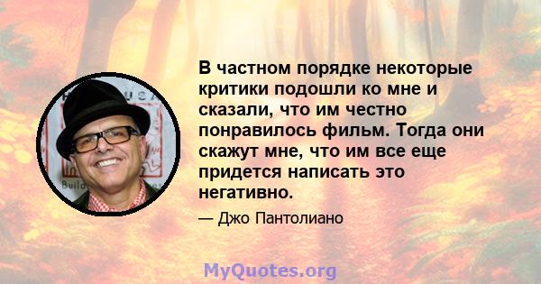 В частном порядке некоторые критики подошли ко мне и сказали, что им честно понравилось фильм. Тогда они скажут мне, что им все еще придется написать это негативно.