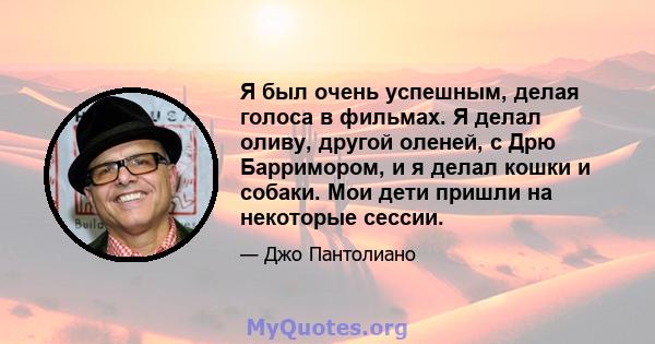 Я был очень успешным, делая голоса в фильмах. Я делал оливу, другой оленей, с Дрю Барримором, и я делал кошки и собаки. Мои дети пришли на некоторые сессии.