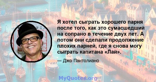 Я хотел сыграть хорошего парня после того, как это сумасшедший на сопрано в течение двух лет. А потом они сделали продолжение плохих парней, где я снова могу сыграть капитана «Лай».