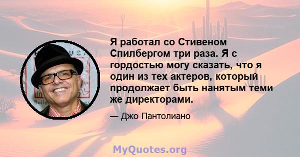 Я работал со Стивеном Спилбергом три раза. Я с гордостью могу сказать, что я один из тех актеров, который продолжает быть нанятым теми же директорами.