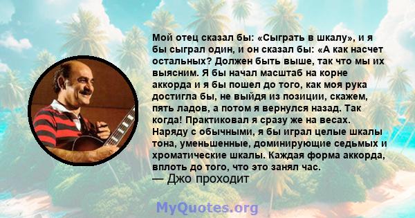 Мой отец сказал бы: «Сыграть в шкалу», и я бы сыграл один, и он сказал бы: «А как насчет остальных? Должен быть выше, так что мы их выясним. Я бы начал масштаб на корне аккорда и я бы пошел до того, как моя рука