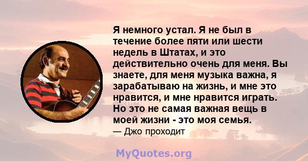 Я немного устал. Я не был в течение более пяти или шести недель в Штатах, и это действительно очень для меня. Вы знаете, для меня музыка важна, я зарабатываю на жизнь, и мне это нравится, и мне нравится играть. Но это