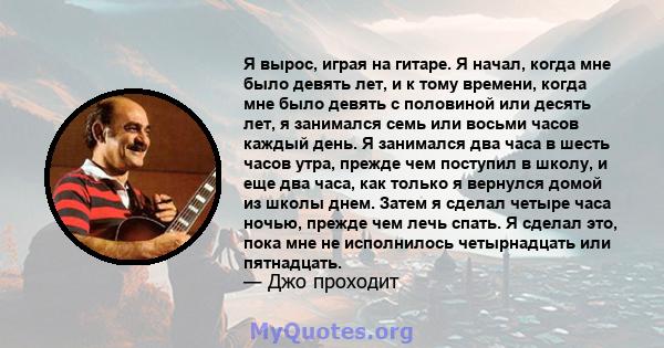 Я вырос, играя на гитаре. Я начал, когда мне было девять лет, и к тому времени, когда мне было девять с половиной или десять лет, я занимался семь или восьми часов каждый день. Я занимался два часа в шесть часов утра,