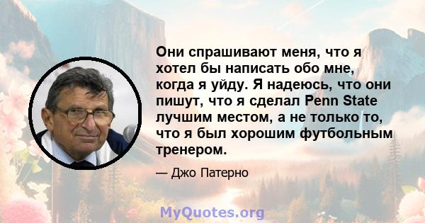 Они спрашивают меня, что я хотел бы написать обо мне, когда я уйду. Я надеюсь, что они пишут, что я сделал Penn State лучшим местом, а не только то, что я был хорошим футбольным тренером.