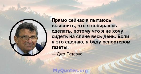 Прямо сейчас я пытаюсь выяснить, что я собираюсь сделать, потому что я не хочу сидеть на спине весь день. Если я это сделаю, я буду репортером газеты.