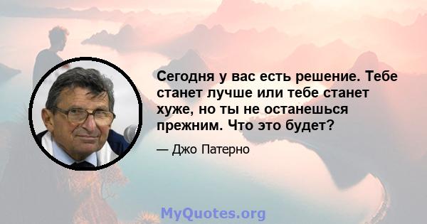 Сегодня у вас есть решение. Тебе станет лучше или тебе станет хуже, но ты не останешься прежним. Что это будет?