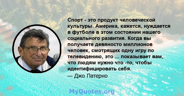 Спорт - это продукт человеческой культуры. Америка, кажется, нуждается в футболе в этом состоянии нашего социального развития. Когда вы получаете девяносто миллионов человек, смотрящих одну игру по телевидению, это ...