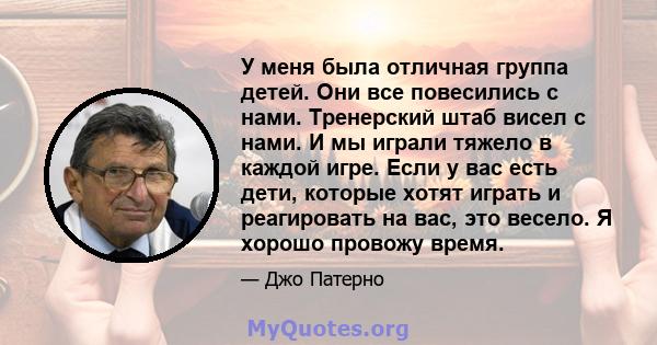 У меня была отличная группа детей. Они все повесились с нами. Тренерский штаб висел с нами. И мы играли тяжело в каждой игре. Если у вас есть дети, которые хотят играть и реагировать на вас, это весело. Я хорошо провожу 